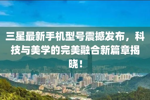 三星最新手机型号震撼发布，科技与美学的完美融合新篇章揭晓！