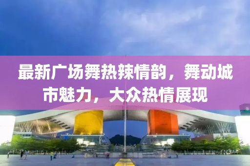 最新广场舞热辣情韵，舞动城市魅力，大众热情展现