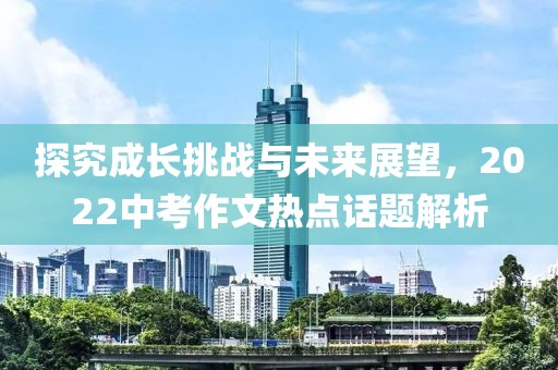 探究成长挑战与未来展望，2022中考作文热点话题解析