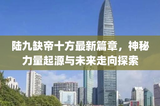 陆九缺帝十方最新篇章，神秘力量起源与未来走向探索