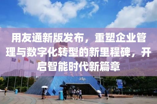 用友通新版发布，重塑企业管理与数字化转型的新里程碑，开启智能时代新篇章