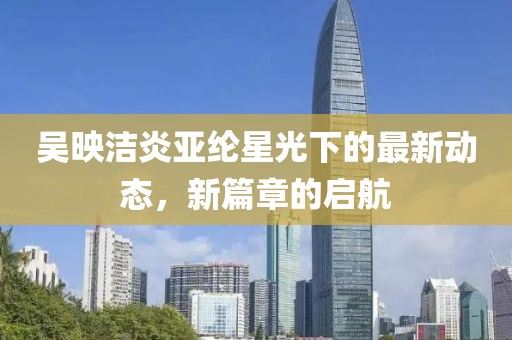 吴映洁炎亚纶星光下的最新动态，新篇章的启航