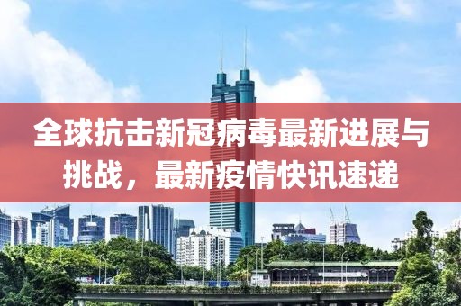 全球抗击新冠病毒最新进展与挑战，最新疫情快讯速递