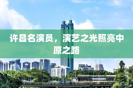 许昌名演员，演艺之光照亮中原之路