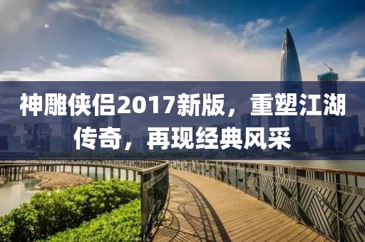 神雕侠侣2017新版，重塑江湖传奇，再现经典风采