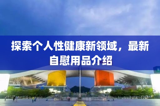 探索个人性健康新领域，最新自慰用品介绍
