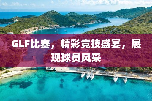 GLF比赛，精彩竞技盛宴，展现球员风采