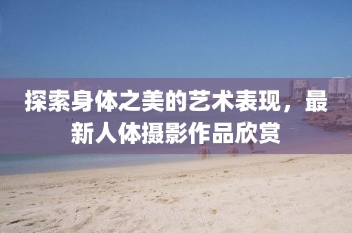 探索身体之美的艺术表现，最新人体摄影作品欣赏