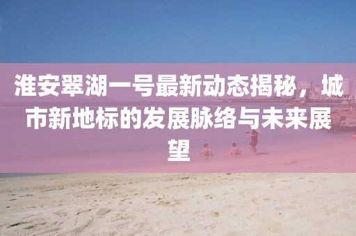 淮安翠湖一号最新动态揭秘，城市新地标的发展脉络与未来展望