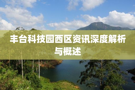 丰台科技园西区资讯深度解析与概述