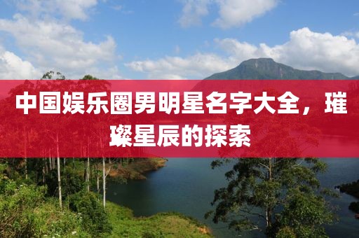 中国娱乐圈男明星名字大全，璀璨星辰的探索