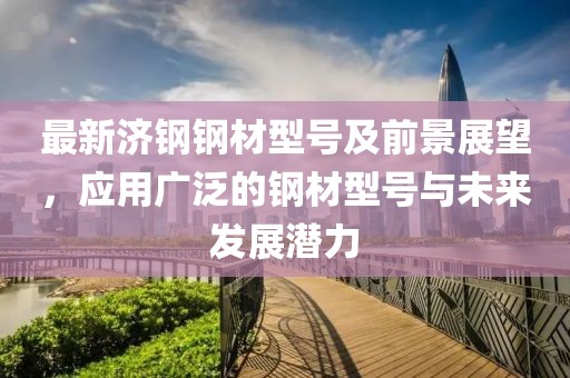最新济钢钢材型号及前景展望，应用广泛的钢材型号与未来发展潜力