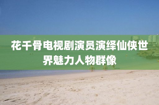 花千骨电视剧演员演绎仙侠世界魅力人物群像