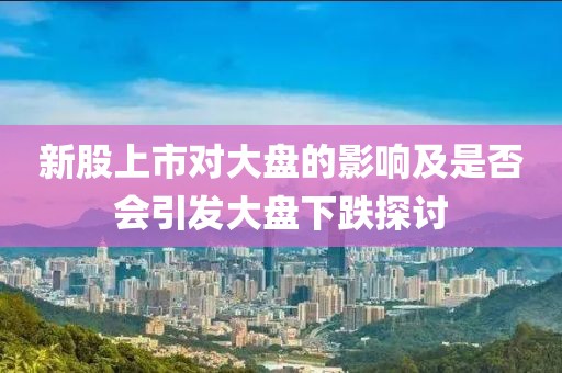 新股上市对大盘的影响及是否会引发大盘下跌探讨