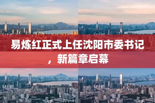 易炼红正式上任沈阳市委书记，新篇章启幕