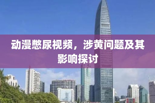 动漫憋尿视频，涉黄问题及其影响探讨