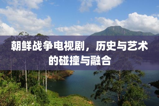 朝鲜战争电视剧，历史与艺术的碰撞与融合