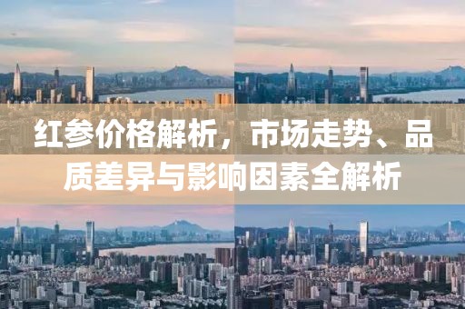 红参价格解析，市场走势、品质差异与影响因素全解析