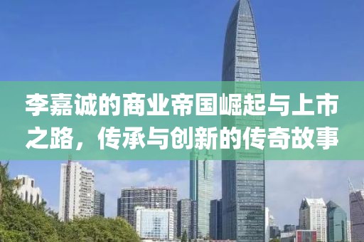 李嘉诚的商业帝国崛起与上市之路，传承与创新的传奇故事