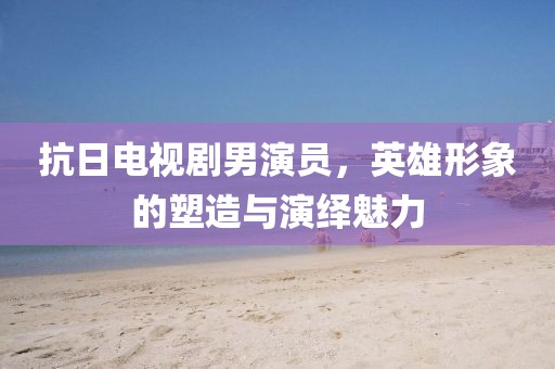 抗日电视剧男演员，英雄形象的塑造与演绎魅力
