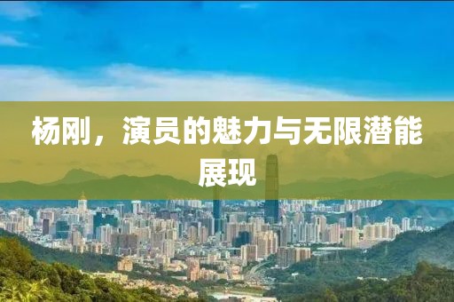 杨刚，演员的魅力与无限潜能展现