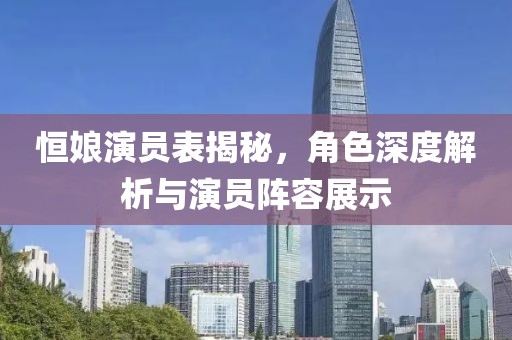 恒娘演员表揭秘，角色深度解析与演员阵容展示
