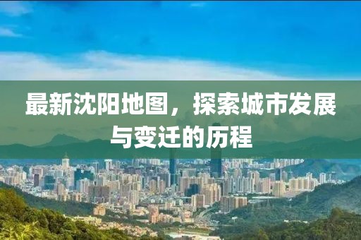 最新沈阳地图，探索城市发展与变迁的历程