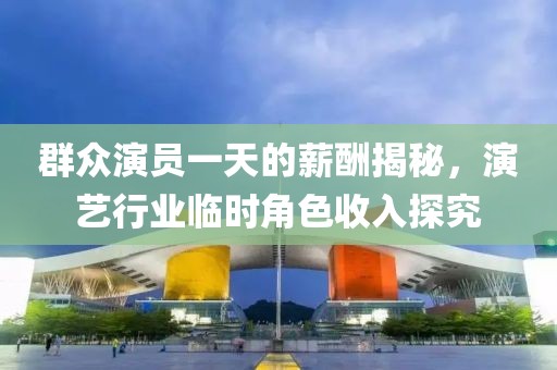 群众演员一天的薪酬揭秘，演艺行业临时角色收入探究