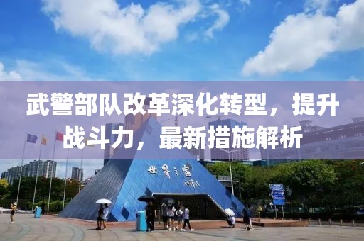 武警部队改革深化转型，提升战斗力，最新措施解析