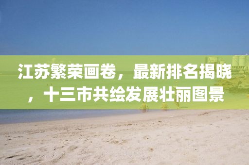 江苏繁荣画卷，最新排名揭晓，十三市共绘发展壮丽图景