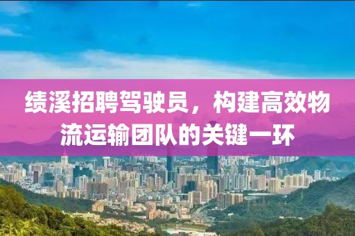 绩溪招聘驾驶员，构建高效物流运输团队的关键一环