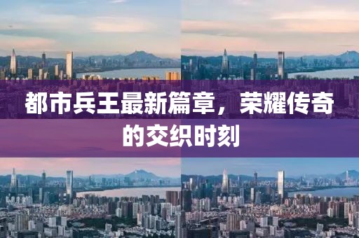 都市兵王最新篇章，荣耀传奇的交织时刻