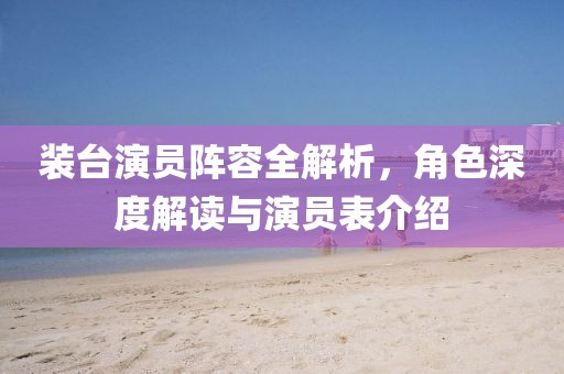 装台演员阵容全解析，角色深度解读与演员表介绍
