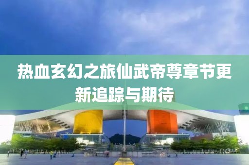 热血玄幻之旅仙武帝尊章节更新追踪与期待