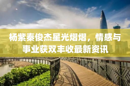杨紫秦俊杰星光熠熠，情感与事业获双丰收最新资讯