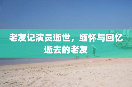 老友记演员逝世，缅怀与回忆逝去的老友