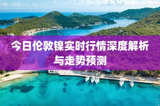 今日伦敦镍实时行情深度解析与走势预测