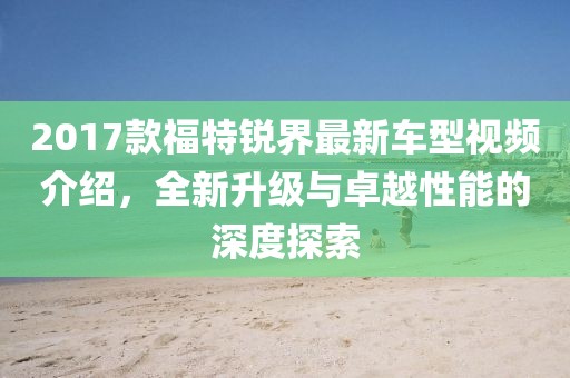 2017款福特锐界最新车型视频介绍，全新升级与卓越性能的深度探索