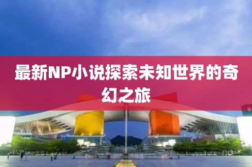 最新NP小说探索未知世界的奇幻之旅