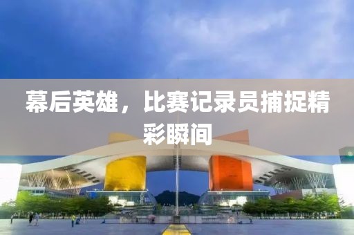 幕后英雄，比赛记录员捕捉精彩瞬间