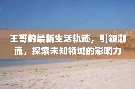 王哥的最新生活轨迹，引领潮流，探索未知领域的影响力