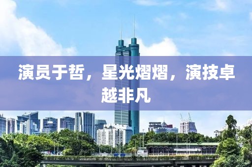 演员于哲，星光熠熠，演技卓越非凡