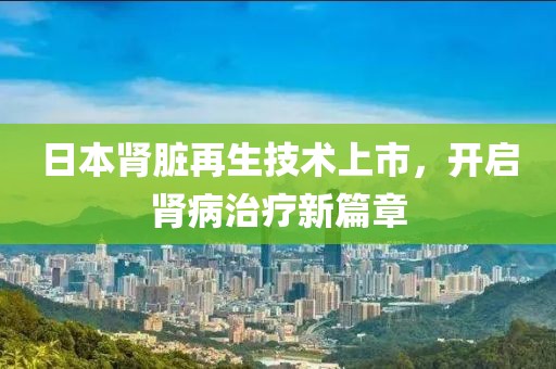 日本肾脏再生技术上市，开启肾病治疗新篇章