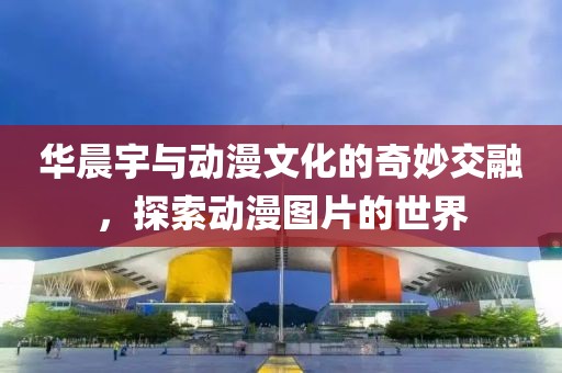 华晨宇与动漫文化的奇妙交融，探索动漫图片的世界