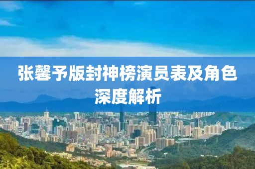 张馨予版封神榜演员表及角色深度解析