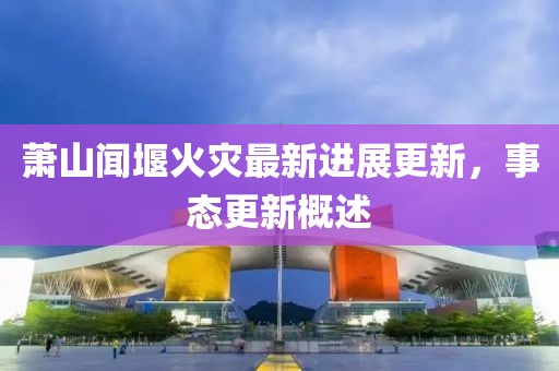 萧山闻堰火灾最新进展更新，事态更新概述