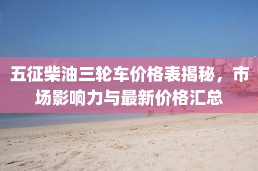 五征柴油三轮车价格表揭秘，市场影响力与最新价格汇总