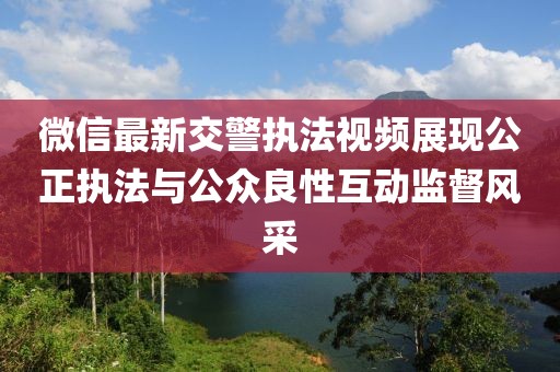 微信最新交警执法视频展现公正执法与公众良性互动监督风采
