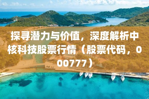 探寻潜力与价值，深度解析中核科技股票行情（股票代码，000777）