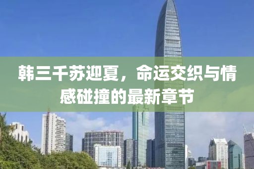 韩三千苏迎夏，命运交织与情感碰撞的最新章节